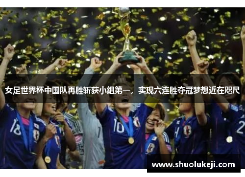 女足世界杯中国队再胜斩获小组第一，实现六连胜夺冠梦想近在咫尺