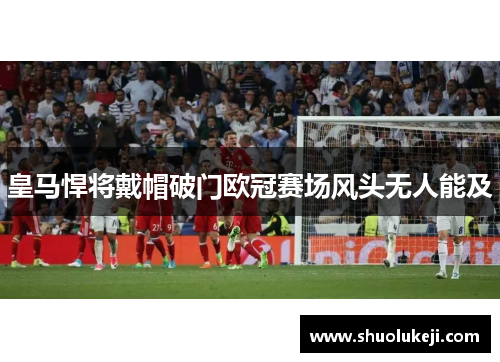 皇马悍将戴帽破门欧冠赛场风头无人能及
